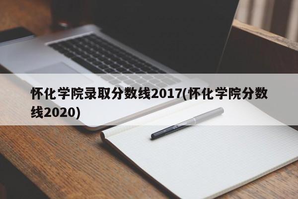 怀化学院录取分数线2017(怀化学院分数线2020)